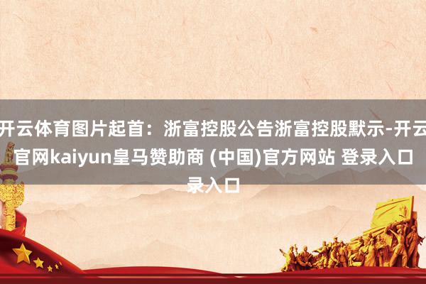 开云体育图片起首：浙富控股公告浙富控股默示-开云官网kaiyun皇马赞助商 (中国)官方网站 登录入口