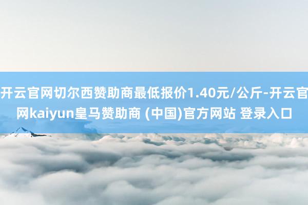 开云官网切尔西赞助商最低报价1.40元/公斤-开云官网kaiyun皇马赞助商 (中国)官方网站 登录入口