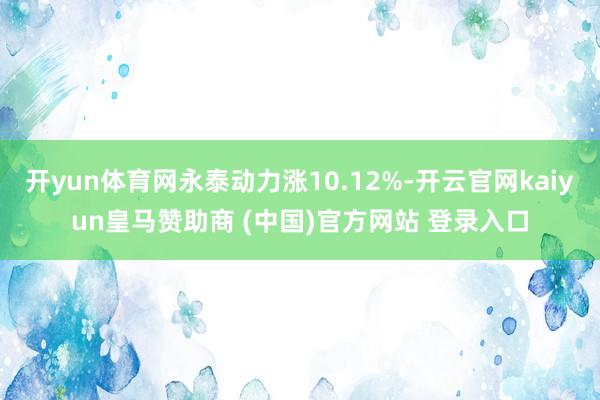 开yun体育网永泰动力涨10.12%-开云官网kaiyun皇马赞助商 (中国)官方网站 登录入口