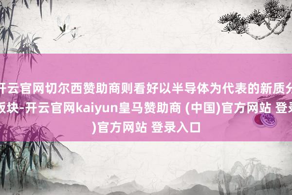 开云官网切尔西赞助商则看好以半导体为代表的新质分娩力板块-开云官网kaiyun皇马赞助商 (中国)官方网站 登录入口