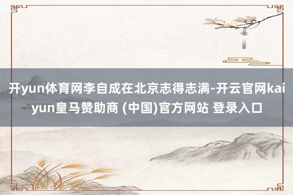 开yun体育网李自成在北京志得志满-开云官网kaiyun皇马赞助商 (中国)官方网站 登录入口