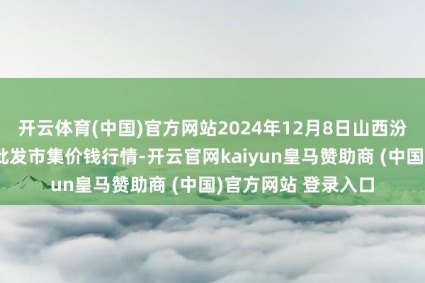 开云体育(中国)官方网站2024年12月8日山西汾阳市晋阳农副产物批发市集价钱行情-开云官网kaiyun皇马赞助商 (中国)官方网站 登录入口