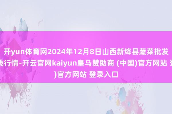 开yun体育网2024年12月8日山西新绛县蔬菜批发商场价钱行情-开云官网kaiyun皇马赞助商 (中国)官方网站 登录入口