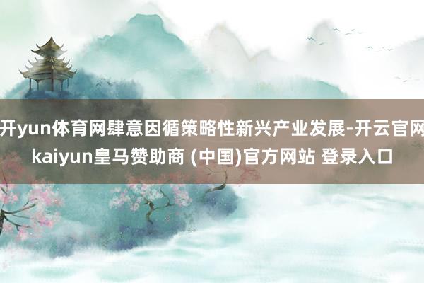 开yun体育网肆意因循策略性新兴产业发展-开云官网kaiyun皇马赞助商 (中国)官方网站 登录入口
