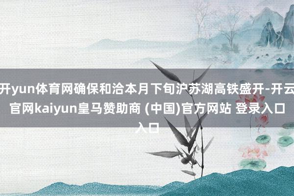 开yun体育网确保和洽本月下旬沪苏湖高铁盛开-开云官网kaiyun皇马赞助商 (中国)官方网站 登录入口