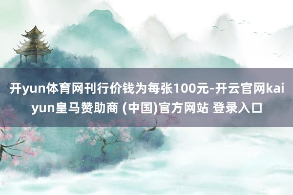 开yun体育网刊行价钱为每张100元-开云官网kaiyun皇马赞助商 (中国)官方网站 登录入口