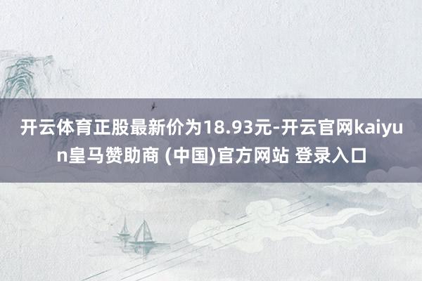 开云体育正股最新价为18.93元-开云官网kaiyun皇马赞助商 (中国)官方网站 登录入口
