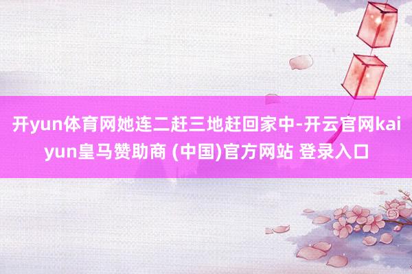 开yun体育网她连二赶三地赶回家中-开云官网kaiyun皇马赞助商 (中国)官方网站 登录入口
