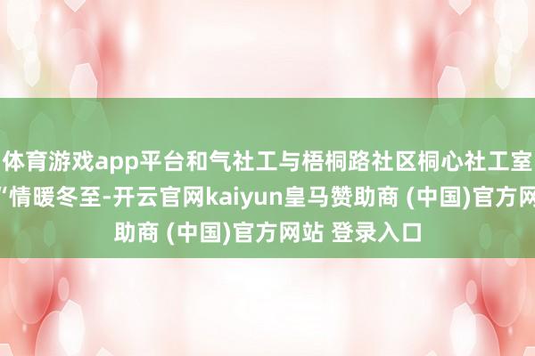 体育游戏app平台和气社工与梧桐路社区桐心社工室联袂举办了“情暖冬至-开云官网kaiyun皇马赞助商 (中国)官方网站 登录入口