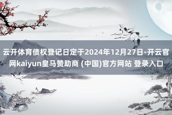 云开体育债权登记日定于2024年12月27日-开云官网kaiyun皇马赞助商 (中国)官方网站 登录入口