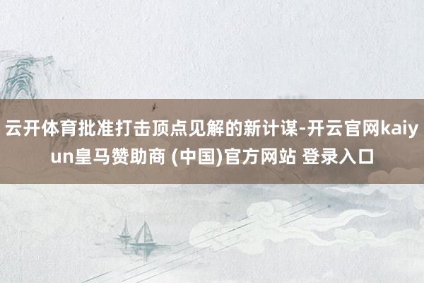 云开体育批准打击顶点见解的新计谋-开云官网kaiyun皇马赞助商 (中国)官方网站 登录入口