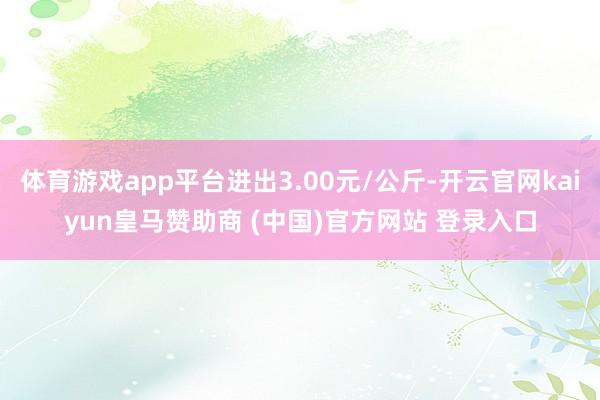 体育游戏app平台进出3.00元/公斤-开云官网kaiyun皇马赞助商 (中国)官方网站 登录入口