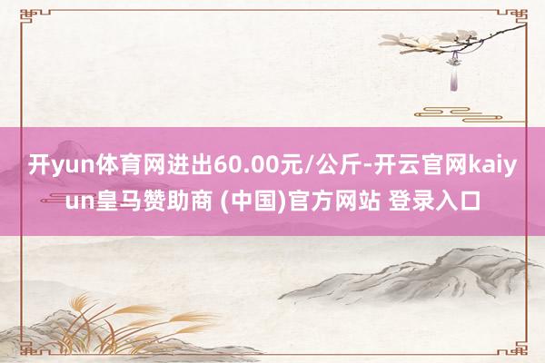 开yun体育网进出60.00元/公斤-开云官网kaiyun皇马赞助商 (中国)官方网站 登录入口