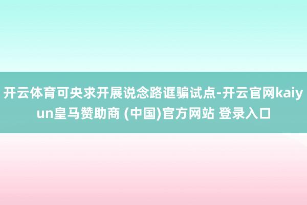 开云体育可央求开展说念路诓骗试点-开云官网kaiyun皇马赞助商 (中国)官方网站 登录入口