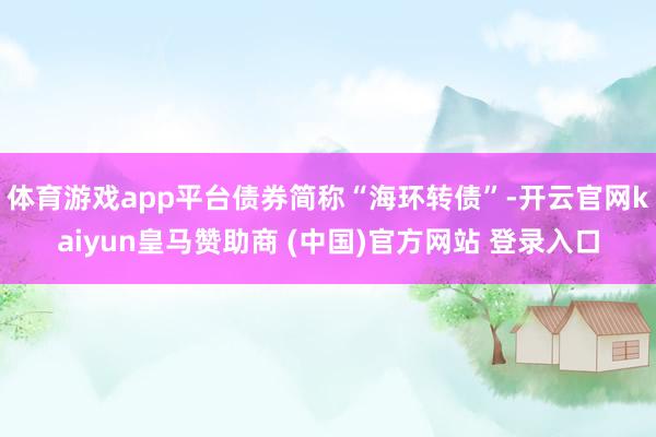 体育游戏app平台债券简称“海环转债”-开云官网kaiyun皇马赞助商 (中国)官方网站 登录入口