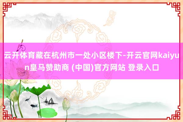 云开体育藏在杭州市一处小区楼下-开云官网kaiyun皇马赞助商 (中国)官方网站 登录入口