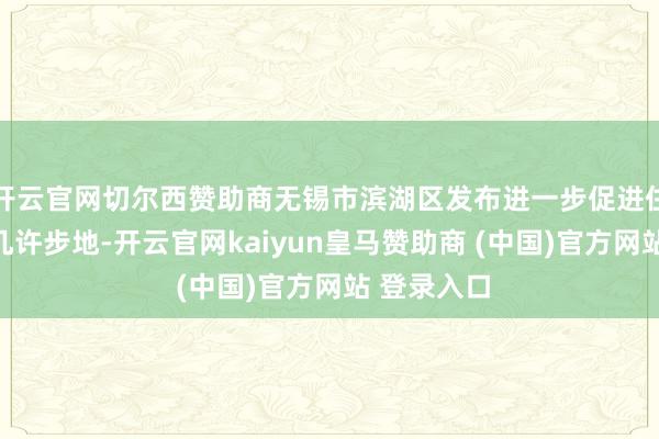 开云官网切尔西赞助商无锡市滨湖区发布进一步促进住房消耗的几许步地-开云官网kaiyun皇马赞助商 (中国)官方网站 登录入口
