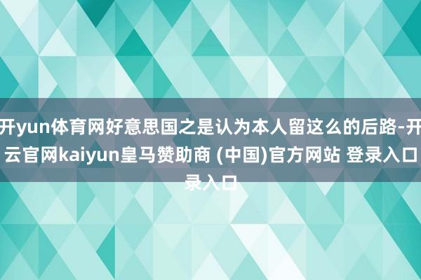 开yun体育网好意思国之是认为本人留这么的后路-开云官网kaiyun皇马赞助商 (中国)官方网站 登录入口