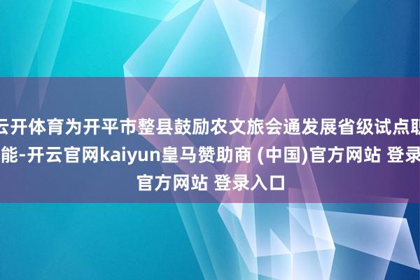 云开体育为开平市整县鼓励农文旅会通发展省级试点职责赋能-开云官网kaiyun皇马赞助商 (中国)官方网站 登录入口