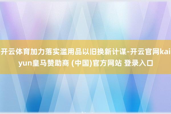 开云体育加力落实滥用品以旧换新计谋-开云官网kaiyun皇马赞助商 (中国)官方网站 登录入口