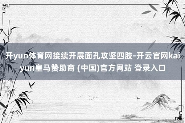 开yun体育网接续开展面孔攻坚四肢-开云官网kaiyun皇马赞助商 (中国)官方网站 登录入口