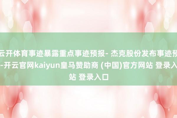 云开体育事迹暴露重点事迹预报- 杰克股份发布事迹预报-开云官网kaiyun皇马赞助商 (中国)官方网站 登录入口