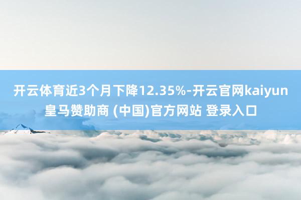开云体育近3个月下降12.35%-开云官网kaiyun皇马赞助商 (中国)官方网站 登录入口
