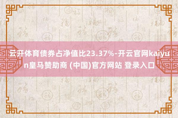 云开体育债券占净值比23.37%-开云官网kaiyun皇马赞助商 (中国)官方网站 登录入口