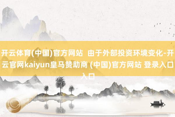 开云体育(中国)官方网站  由于外部投资环境变化-开云官网kaiyun皇马赞助商 (中国)官方网站 登录入口