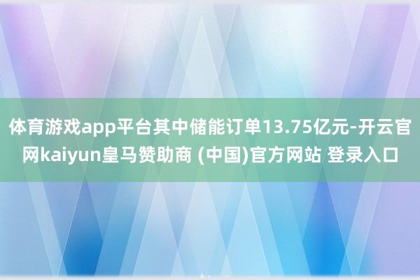 体育游戏app平台其中储能订单13.75亿元-开云官网kaiyun皇马赞助商 (中国)官方网站 登录入口
