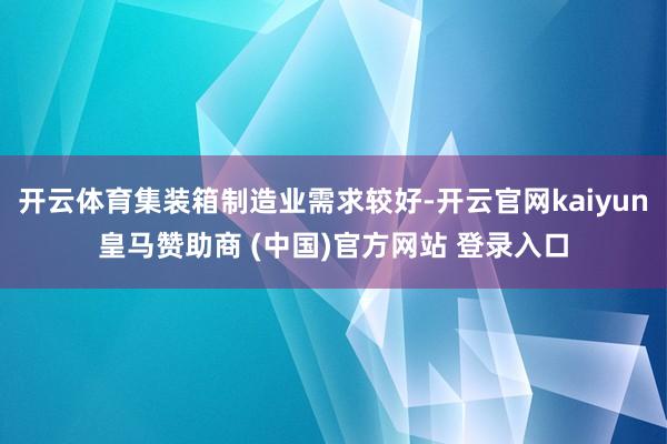 开云体育集装箱制造业需求较好-开云官网kaiyun皇马赞助商 (中国)官方网站 登录入口