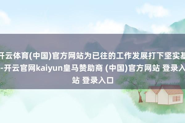 开云体育(中国)官方网站为已往的工作发展打下坚实基础-开云官网kaiyun皇马赞助商 (中国)官方网站 登录入口