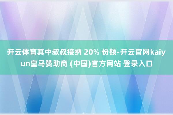 开云体育其中叔叔接纳 20% 份额-开云官网kaiyun皇马赞助商 (中国)官方网站 登录入口