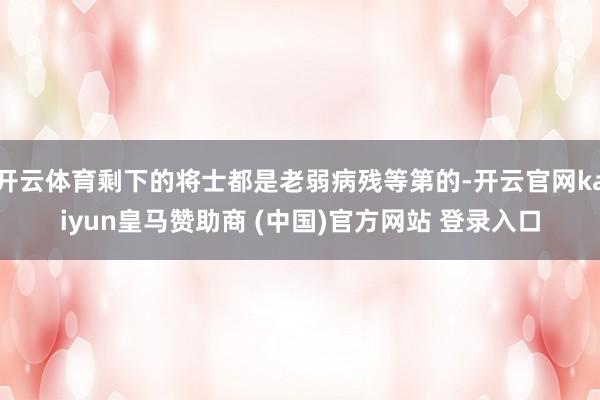 开云体育剩下的将士都是老弱病残等第的-开云官网kaiyun皇马赞助商 (中国)官方网站 登录入口