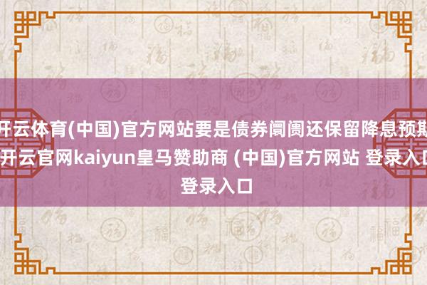 开云体育(中国)官方网站要是债券阛阓还保留降息预期-开云官网kaiyun皇马赞助商 (中国)官方网站 登录入口