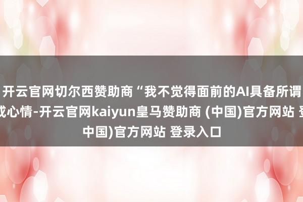开云官网切尔西赞助商“我不觉得面前的AI具备所谓的相识或心情-开云官网kaiyun皇马赞助商 (中国)官方网站 登录入口