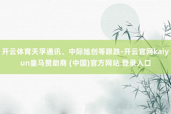开云体育天孚通讯、中际旭创等跟跌-开云官网kaiyun皇马赞助商 (中国)官方网站 登录入口