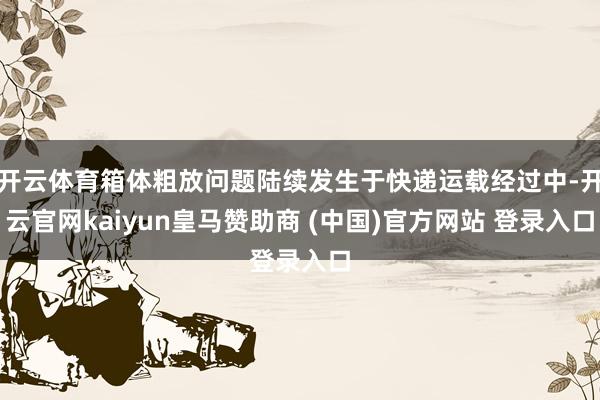 开云体育箱体粗放问题陆续发生于快递运载经过中-开云官网kaiyun皇马赞助商 (中国)官方网站 登录入口