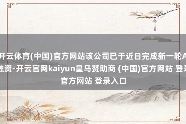 开云体育(中国)官方网站该公司已于近日完成新一轮A系列融资-开云官网kaiyun皇马赞助商 (中国)官方网站 登录入口