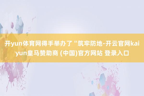 开yun体育网得手举办了“筑牢防地-开云官网kaiyun皇马赞助商 (中国)官方网站 登录入口