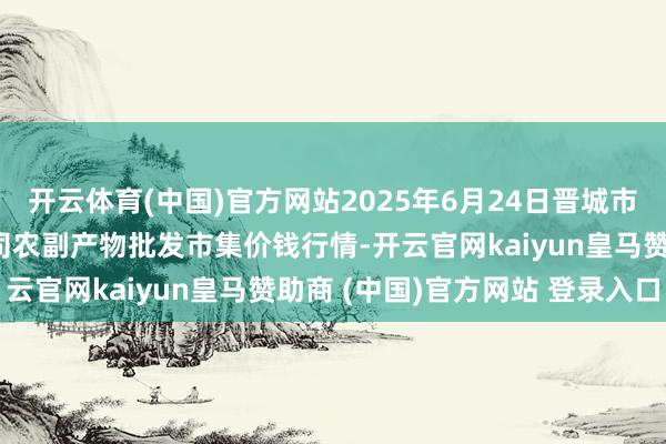 开云体育(中国)官方网站2025年6月24日晋城市绿盛农工商实业有限公司农副产物批发市集价钱行情-开云官网kaiyun皇马赞助商 (中国)官方网站 登录入口