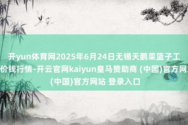 开yun体育网2025年6月24日无锡天鹏菜篮子工程有限公司价钱行情-开云官网kaiyun皇马赞助商 (中国)官方网站 登录入口