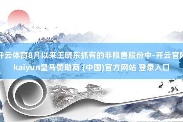 开云体育8月以来王晓东抓有的非限售股份中-开云官网kaiyun皇马赞助商 (中国)官方网站 登录入口