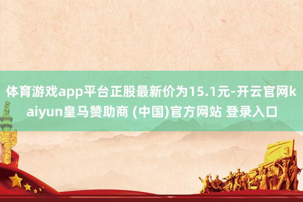 体育游戏app平台正股最新价为15.1元-开云官网kaiyun皇马赞助商 (中国)官方网站 登录入口