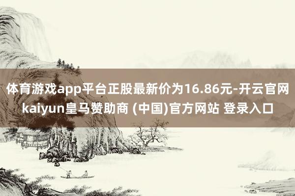 体育游戏app平台正股最新价为16.86元-开云官网kaiyun皇马赞助商 (中国)官方网站 登录入口