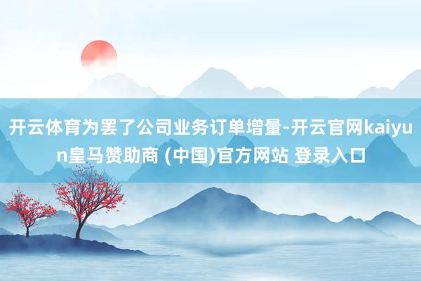 开云体育为罢了公司业务订单增量-开云官网kaiyun皇马赞助商 (中国)官方网站 登录入口