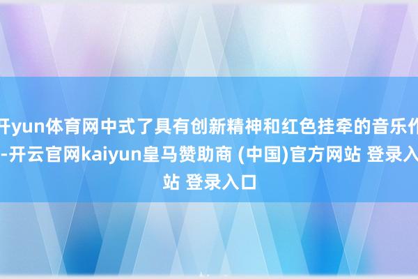 开yun体育网中式了具有创新精神和红色挂牵的音乐作品-开云官网kaiyun皇马赞助商 (中国)官方网站 登录入口