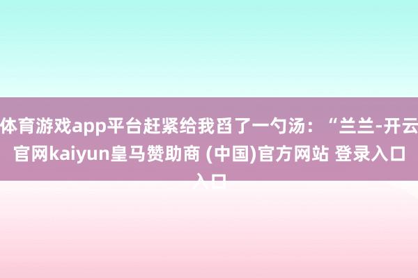 体育游戏app平台赶紧给我舀了一勺汤：“兰兰-开云官网kaiyun皇马赞助商 (中国)官方网站 登录入口