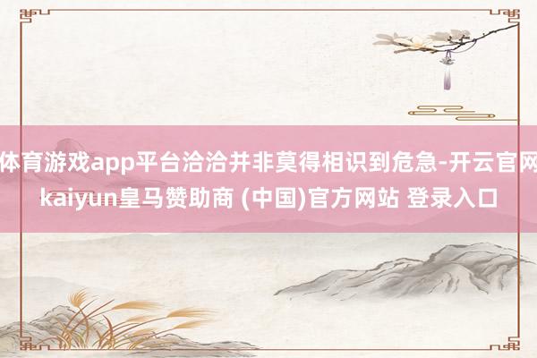 体育游戏app平台洽洽并非莫得相识到危急-开云官网kaiyun皇马赞助商 (中国)官方网站 登录入口