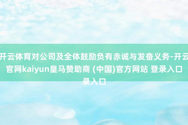 开云体育对公司及全体鼓励负有赤诚与发奋义务-开云官网kaiyun皇马赞助商 (中国)官方网站 登录入口